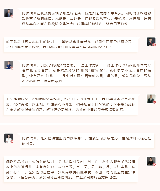 心性領(lǐng)導(dǎo)力心得分享此次培訓(xùn)讓我深刻領(lǐng)悟了知是行之始，行是知之成的個(gè)中含義，同時(shí)對(duì)于格物致知也有了新的感悟。無(wú)論是生活還是工作都要遵從本心，去私欲，盡良知，只有遵從本心才能在物欲橫流得社會(huì)中獲得成長(zhǎng)和進(jìn)步，讓自己更值錢。 聽了陳總《五大心法》的培訓(xùn)，非常激動(dòng)也非常受益，感恩集團(tuán)領(lǐng)導(dǎo)感恩公司，最好的感恩就是傳承，我們都有責(zé)任和義務(wù)要將學(xué)習(xí)到的傳承下去。  圖片 圖片  此次培訓(xùn)，引發(fā)了我很多的思考。一是工作方面：一份工作可以給我們帶來(lái)有形資產(chǎn)和無(wú)形資產(chǎn)，就是陳總分享的“賺錢”和"值錢"，我們更要重?zé)o形資產(chǎn)的獲取，讓自己變“值錢”。二是生活方面：因?yàn)榉N善因，得善果，所以我們做事要從本源心出發(fā)，克制私欲心。 非常感謝陳總5個(gè)小時(shí)的辛苦培訓(xùn)，結(jié)合日常的開發(fā)工作，我們要從本源之心出發(fā)，保持良知，以客觀、嚴(yán)謹(jǐn)?shù)男膽B(tài)開發(fā)、把關(guān)項(xiàng)目！同時(shí)我們要學(xué)會(huì)用高維的角度去解決低維的問(wèn)題，解讀好公司制度！為推動(dòng)中國(guó)轉(zhuǎn)型升級(jí)添磚加瓦。  圖片 圖片  此次培訓(xùn)，讓我懂得在困境中磨練勇氣，在緊急時(shí)磨練定力，在艱難時(shí)磨練心性的可貴。 感謝陳總《五大心法》的培訓(xùn)，學(xué)習(xí)過(guò)后對(duì)公司、對(duì)工作、對(duì)個(gè)人都有了認(rèn)知結(jié)構(gòu)上的多維提升。本著良知心，從心出發(fā)，學(xué)、問(wèn)、思、辯、行，關(guān)注實(shí)踐，達(dá)到知行合一。在實(shí)踐的過(guò)程中，多從高維度看低維度，不因一時(shí)的低迷而生貪嗔怨懟，不任意妄為，從公司利益角度出發(fā)，捍衛(wèi)公司的行業(yè)龍頭地位。